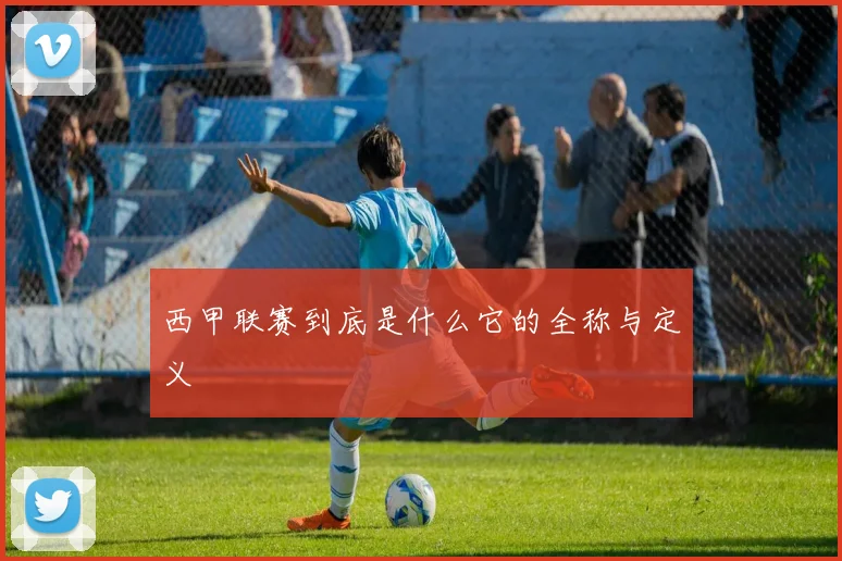 西甲联赛到底是什么它的全称与定义